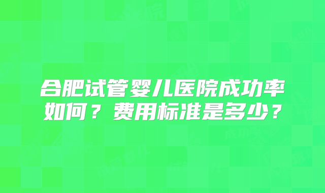 合肥试管婴儿医院成功率如何?费用标准是多少?