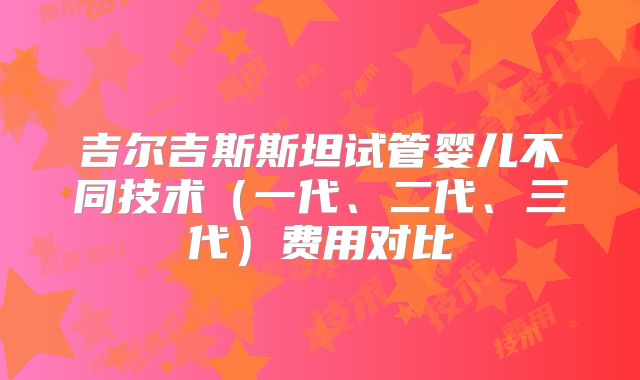 吉尔吉斯斯坦试管婴儿不同技术（一代、二代、三代）费用对比