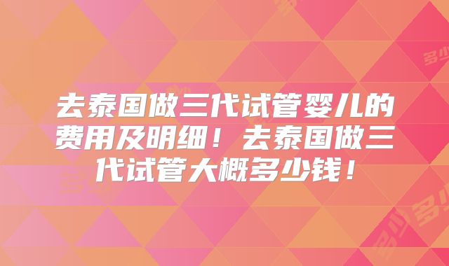去泰国做三代试管婴儿的费用及明细！去泰国做三代试管大概多少钱！