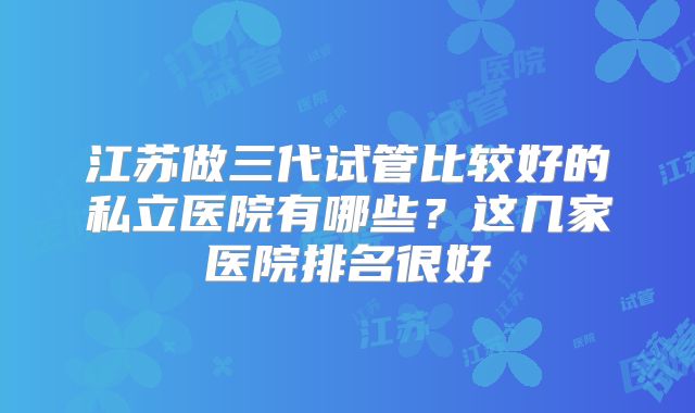 江苏做三代试管比较好的私立医院有哪些?这几家医院排名很好