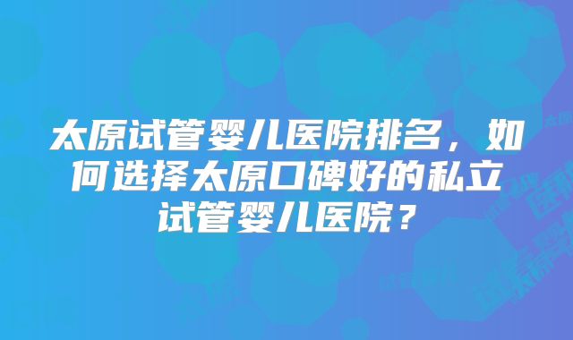太原试管婴儿医院排名,如何选择太原口碑好的私立试管婴儿医院?