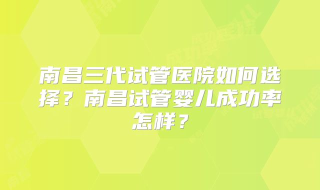 南昌三代试管医院如何选择?南昌试管婴儿成功率怎样?