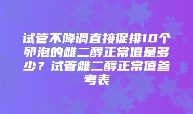 试管不降调直接促排10个卵泡的雌二醇正常值是多少?试管雌二醇正常值参考表