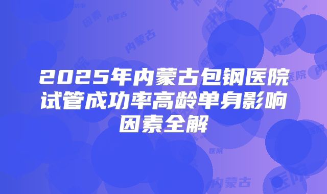2025年内蒙古包钢医院试管成功率高龄单身影响因素全解