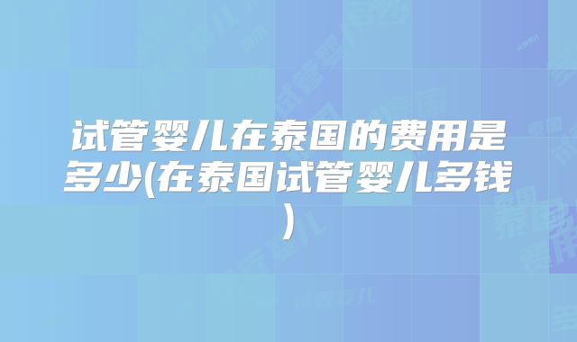 试管婴儿在泰国的费用是多少(在泰国试管婴儿多钱)