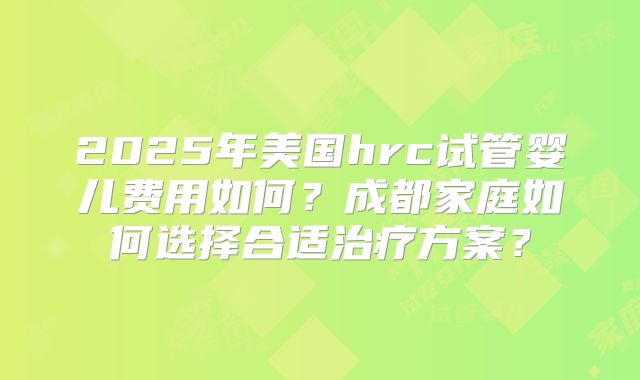 2025年美国hrc试管婴儿费用如何?成都家庭如何选择合适治疗方案?
