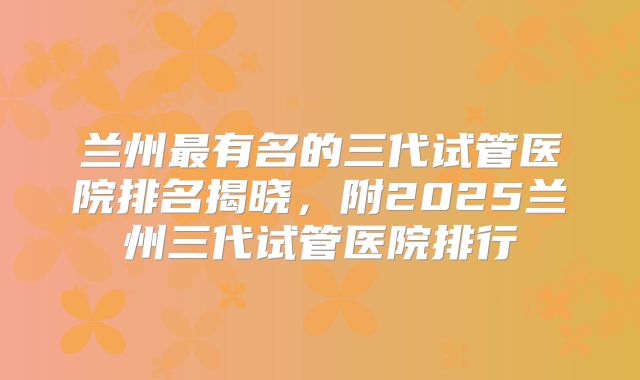 兰州最有名的三代试管医院排名揭晓，附2025兰州三代试管医院排行