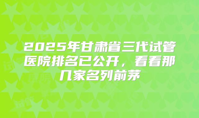 2025年甘肃省三代试管医院排名已公开,看看那几家名列前茅