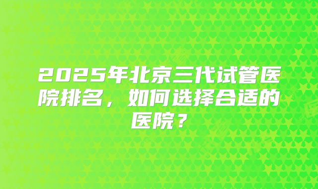 2025年北京三代试管医院排名,如何选择合适的医院?