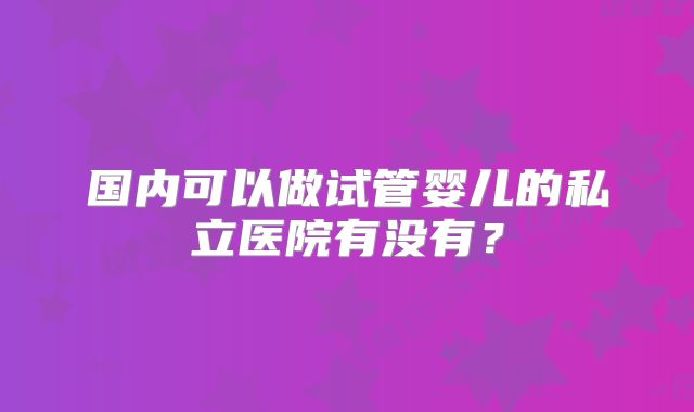 国内可以做试管婴儿的私立医院有没有？