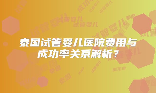 泰国试管婴儿医院费用与成功率关系解析？