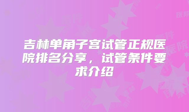 吉林单角子宫试管正规医院排名分享,试管条件要求介绍