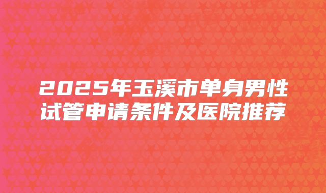 2025年玉溪市单身男性试管申请条件及医院推荐