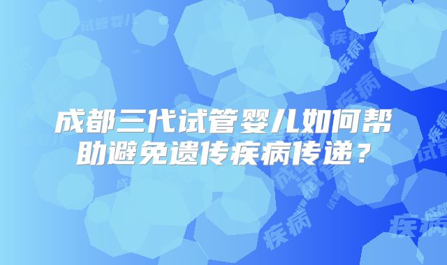 成都三代试管婴儿如何帮助避免遗传疾病传递?