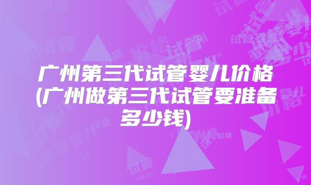 广州第三代试管婴儿价格(广州做第三代试管要准备多少钱)