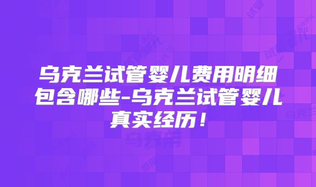 乌克兰试管婴儿费用明细包含哪些-乌克兰试管婴儿真实经历!