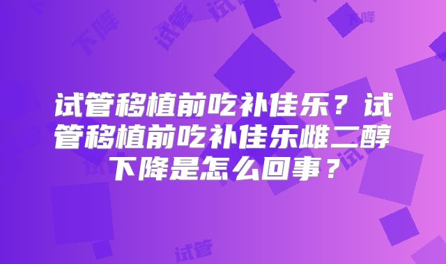 试管移植前吃补佳乐?试管移植前吃补佳乐雌二醇下降是怎么回事?