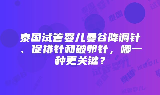 泰国试管婴儿曼谷降调针、促排针和破卵针,哪一种更关键?