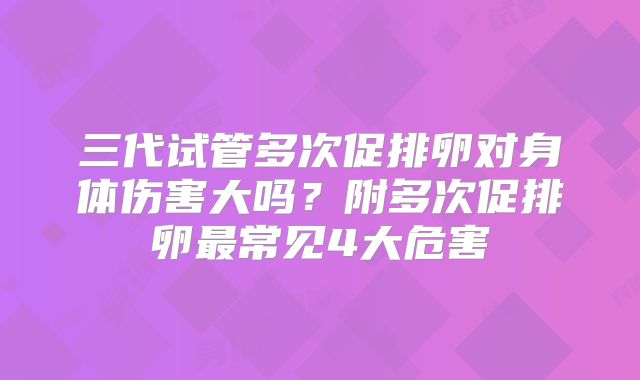 三代试管多次促排卵对身体伤害大吗？附多次促排卵最常见4大危害