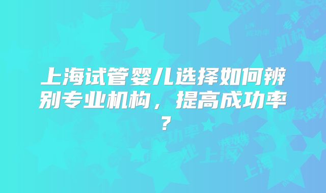 上海试管婴儿选择如何辨别专业机构，提高成功率？