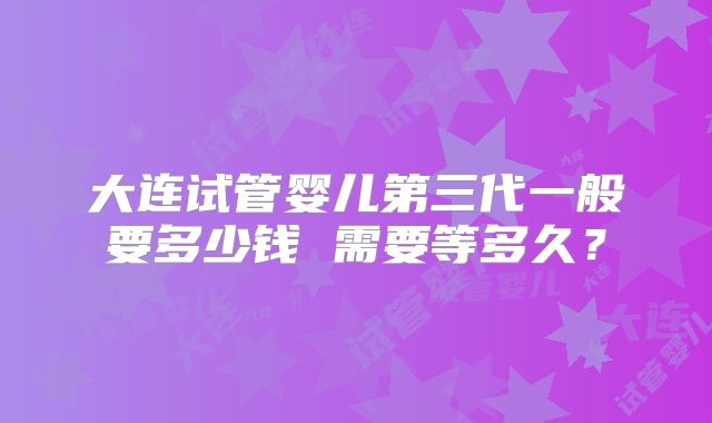 大连试管婴儿第三代一般要多少钱 需要等多久？