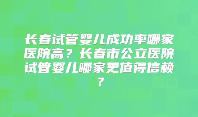 长春试管婴儿成功率哪家医院高？长春市公立医院试管婴儿哪家更值得信赖？