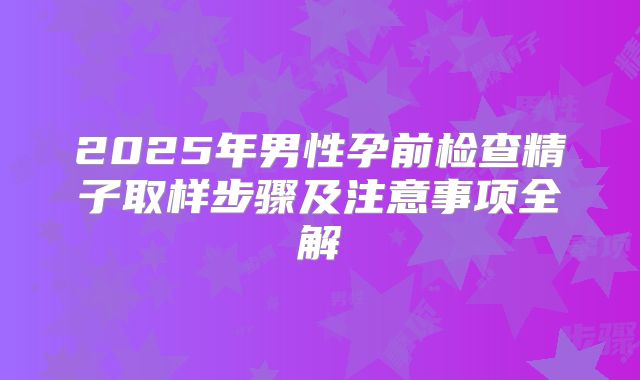 2025年男性孕前检查精子取样步骤及注意事项全解