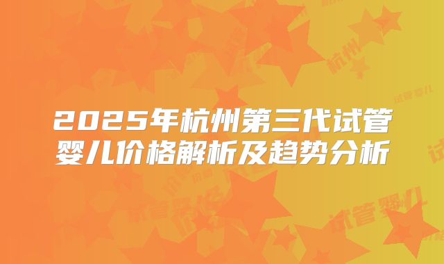 2025年杭州第三代试管婴儿价格解析及趋势分析