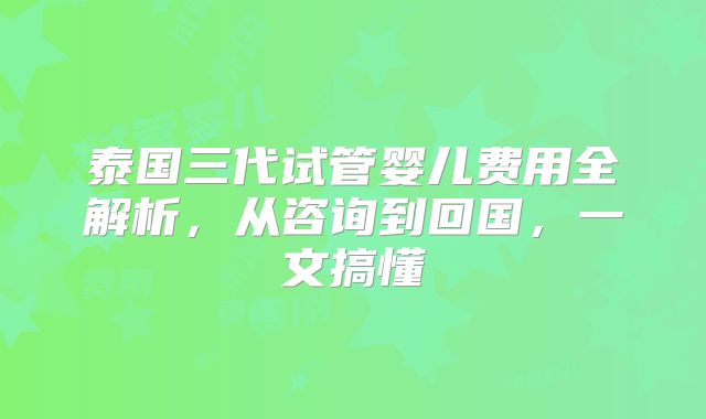 泰国三代试管婴儿费用全解析,从咨询到回国,一文搞懂