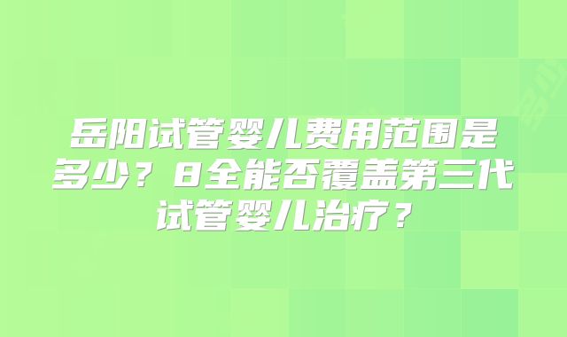 岳阳试管婴儿费用范围是多少？8全能否覆盖第三代试管婴儿治疗？