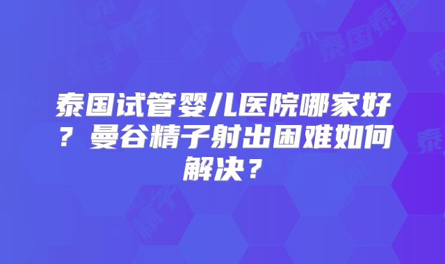 泰国试管婴儿医院哪家好？曼谷精子射出困难如何解决？