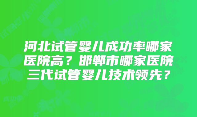 河北试管婴儿成功率哪家医院高?邯郸市哪家医院三代试管婴儿技术领先?