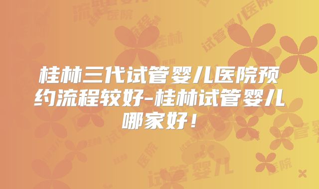 桂林三代试管婴儿医院预约流程较好-桂林试管婴儿哪家好!