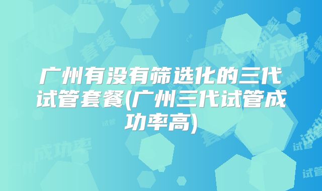 广州有没有筛选化的三代试管套餐(广州三代试管成功率高)