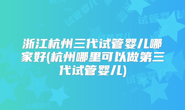 浙江杭州三代试管婴儿哪家好(杭州哪里可以做第三代试管婴儿)