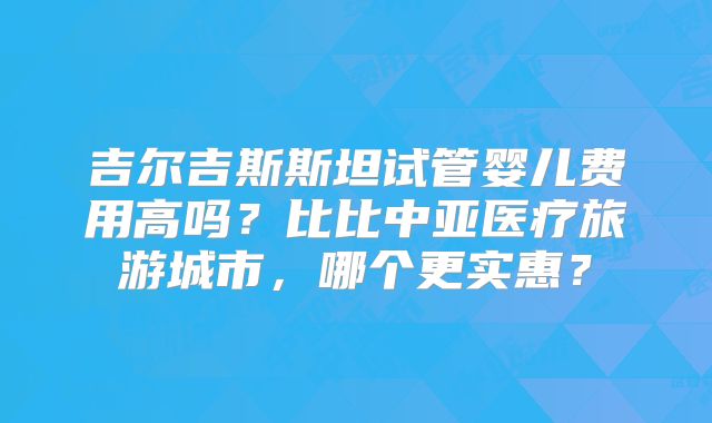吉尔吉斯斯坦试管婴儿费用高吗？比比中亚医疗旅游城市，哪个更实惠？