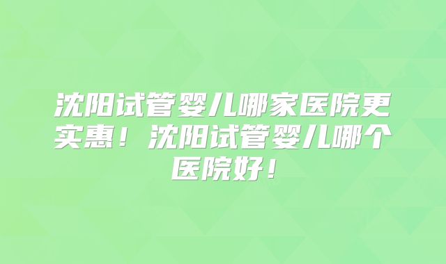 沈阳试管婴儿哪家医院更实惠!沈阳试管婴儿哪个医院好!