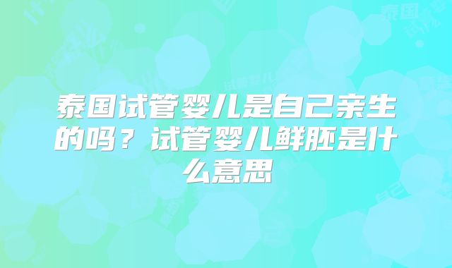 泰国试管婴儿是自己亲生的吗?试管婴儿鲜胚是什么意思
