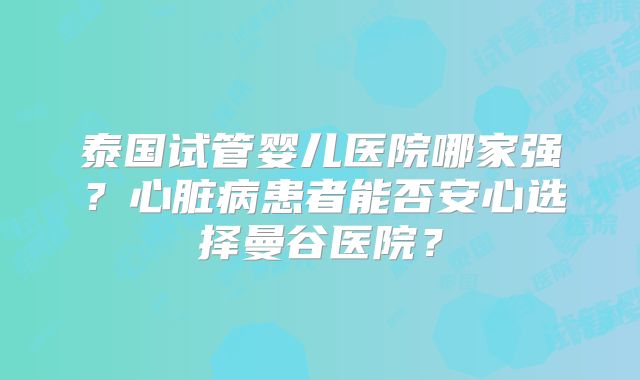泰国试管婴儿医院哪家强?心脏病患者能否安心选择曼谷医院?