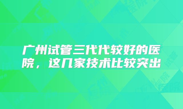 广州试管三代代较好的医院,这几家技术比较突出
