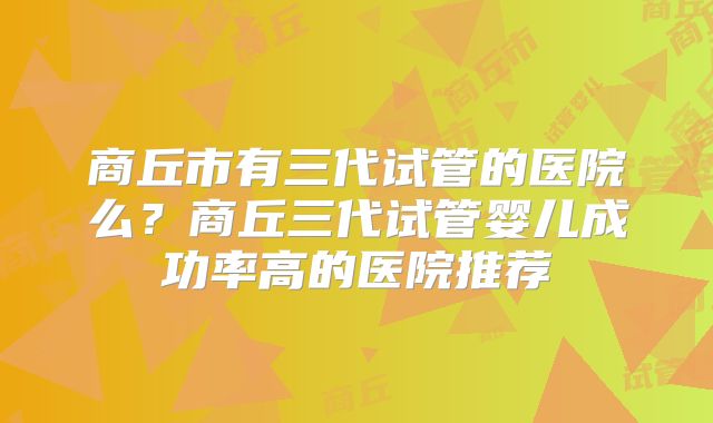 商丘市有三代试管的医院么？商丘三代试管婴儿成功率高的医院推荐