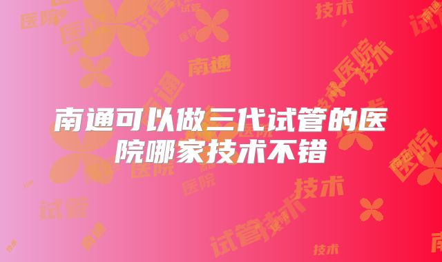 南通可以做三代试管的医院哪家技术不错