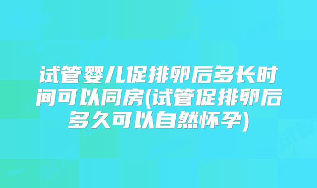 试管婴儿促排卵后多长时间可以同房(试管促排卵后多久可以自然怀孕)