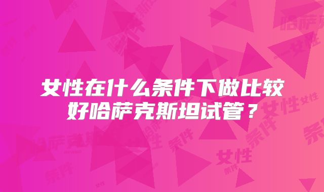女性在什么条件下做比较好哈萨克斯坦试管？