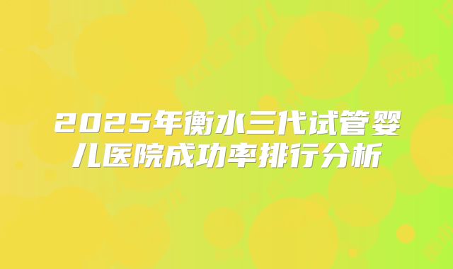 2025年衡水三代试管婴儿医院成功率排行分析