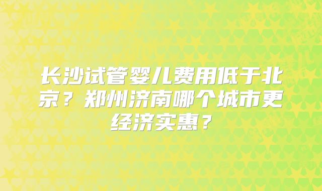 长沙试管婴儿费用低于北京？郑州济南哪个城市更经济实惠？