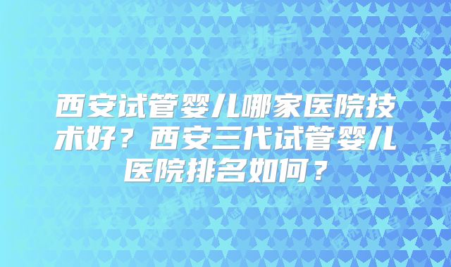 西安试管婴儿哪家医院技术好?西安三代试管婴儿医院排名如何?
