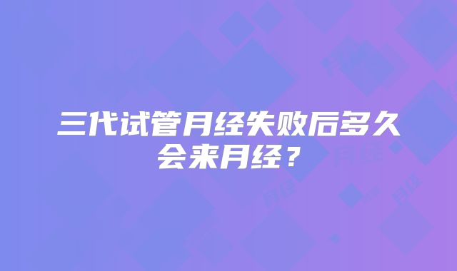 三代试管月经失败后多久会来月经?