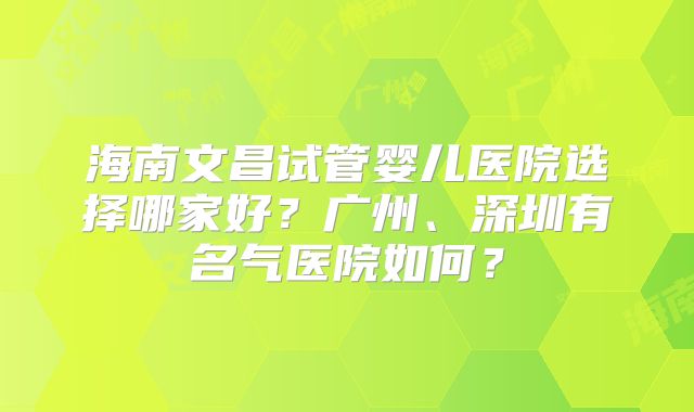 海南文昌试管婴儿医院选择哪家好?广州、深圳有名气医院如何?