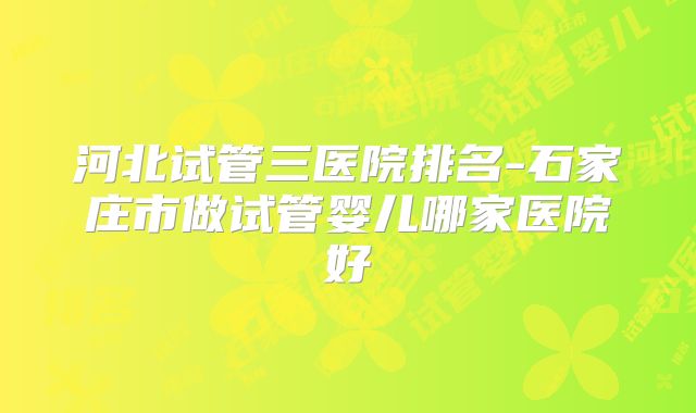 河北试管三医院排名-石家庄市做试管婴儿哪家医院好
